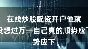 在线炒股配资开户他就没想过万一自己真的顺势应下