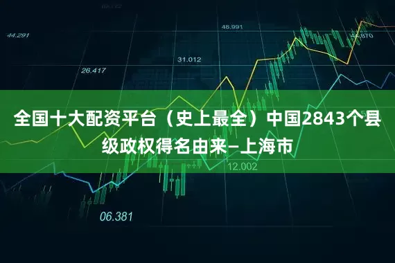 全国十大配资平台（史上最全）中国2843个县级政权得名由来—上海市