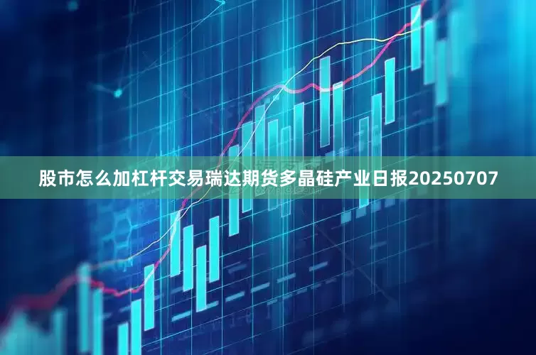 股市怎么加杠杆交易瑞达期货多晶硅产业日报20250707