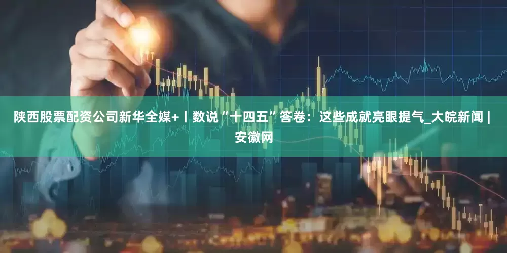 陕西股票配资公司新华全媒+丨数说“十四五”答卷：这些成就亮眼提气_大皖新闻 | 安徽网