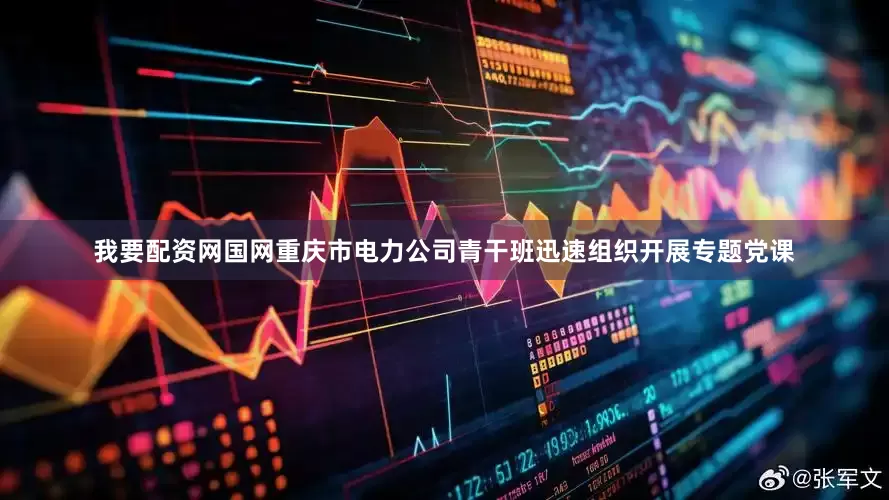 我要配资网国网重庆市电力公司青干班迅速组织开展专题党课