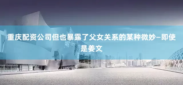 重庆配资公司但也暴露了父女关系的某种微妙—即使是姜文